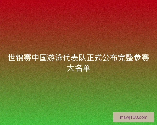 世锦赛中国游泳代表队正式公布完整参赛大名单