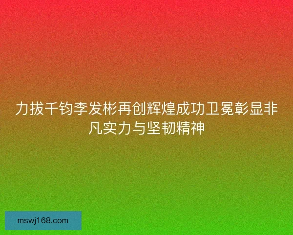 力拔千钧李发彬再创辉煌成功卫冕彰显非凡实力与坚韧精神