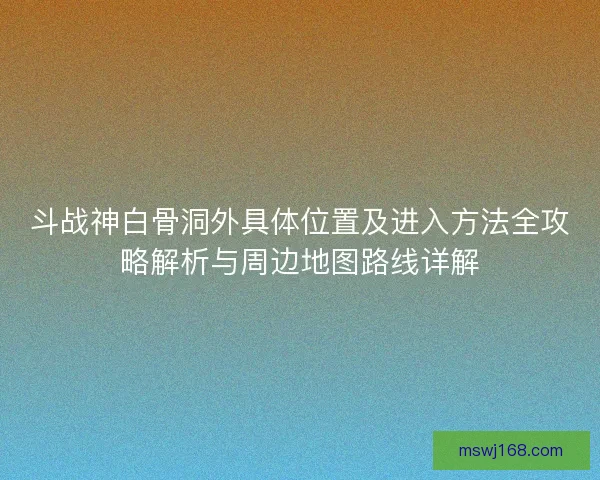 斗战神白骨洞外具体位置及进入方法全攻略解析与周边地图路线详解