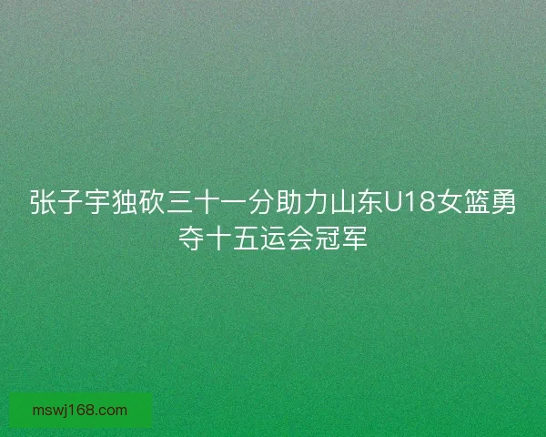 张子宇独砍三十一分助力山东U18女篮勇夺十五运会冠军