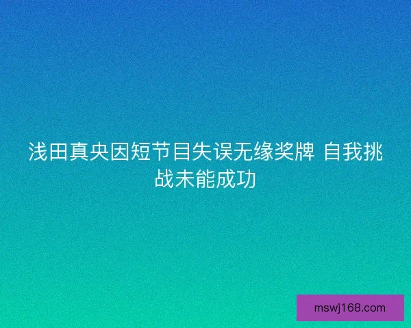 浅田真央因短节目失误无缘奖牌 自我挑战未能成功