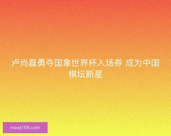 卢尚磊勇夺国象世界杯入场券 成为中国棋坛新星