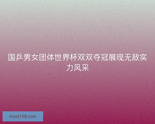 国乒男女团体世界杯双双夺冠展现无敌实力风采