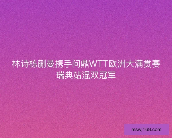 林诗栋蒯曼携手问鼎WTT欧洲大满贯赛瑞典站混双冠军